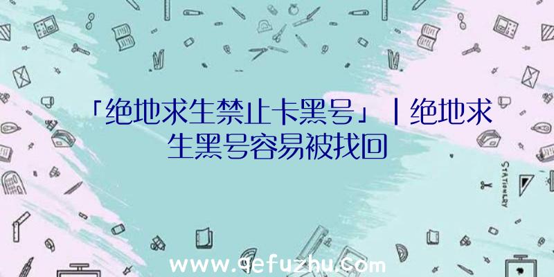 「绝地求生禁止卡黑号」|绝地求生黑号容易被找回